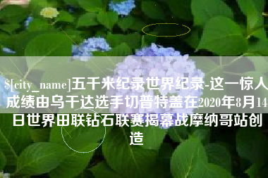 招远五千米纪录世界纪录-这一惊人成绩由乌干达选手切普特盖在2020年8月14日世界田联钻石联赛揭幕战摩纳哥站创造