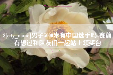 招远男子5000米有中国选手吗-赛前有想过和队友们一起站上领奖台
