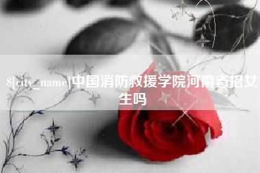 招远中国消防救援学院河南省招女生吗