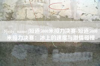 招远短道5000米接力决赛-短道5000米接力决赛：冰上的速度与激情碰撞