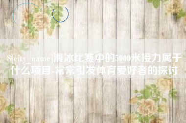 招远滑冰比赛中的5000米接力属于什么项目-常常引发体育爱好者的探讨