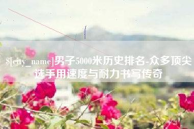招远男子5000米历史排名-众多顶尖选手用速度与耐力书写传奇