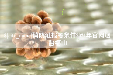 招远消防证报考条件2024年官网烟台福山